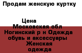 Продам женскую куртку › Цена ­ 4 000 - Московская обл., Ногинский р-н Одежда, обувь и аксессуары » Женская одежда и обувь   